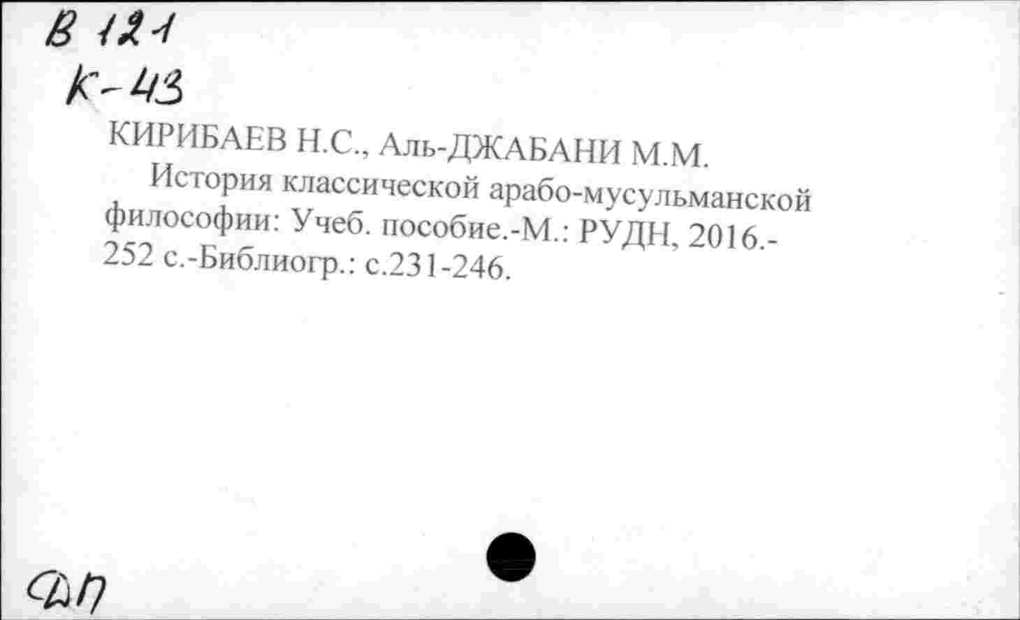 ﻿8 Ш

КИРИБАЕВ Н.С., Аль-ДЖАБАНИ М.М
История классической арабо-мусульманской философии: Учеб. пособие.-М.: РУДН, 2016 -252 с.-Библиогр.: с.231-246.
